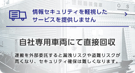 情報セキュリティを軽視したサービスを提供しません　自社専用車両にて直接回収　運搬を外部委託すると漏洩リスクや盗難リスクが高くなり、セキュリティ確保は難しくなります。